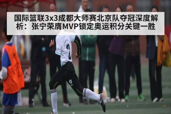 国际篮联3x3成都大师赛北京队夺冠深度解析:张宁荣膺MVP锁定奥运积分关键一胜
